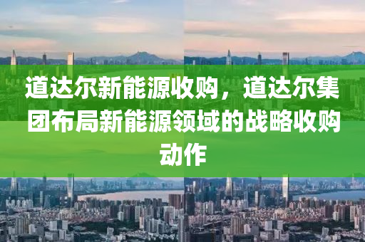 道达尔新能源收购，道达尔集团布局新能源领域的战略收购动作