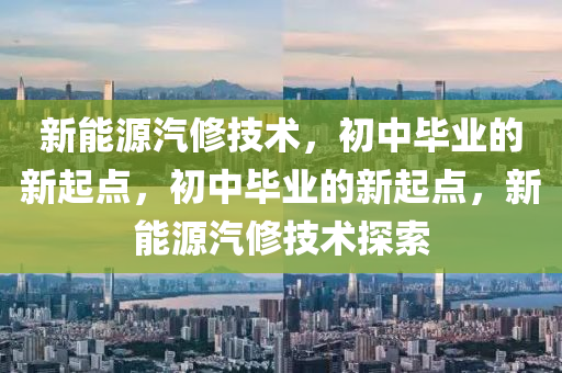 新能源汽修技术，初中毕业的新起点，初中毕业的新起点，新能源汽修技术探索