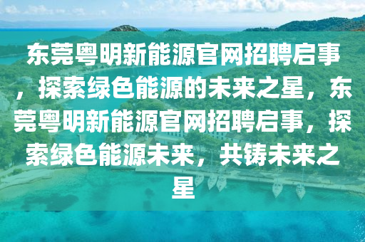 东莞粤明新能源官网招聘启事，探索绿色能源的未来之星，东莞粤明新能源官网招聘启事，探索绿色能源未来，共铸未来之星