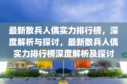 最新散兵人偶实力排行榜，深度解析与探讨，最新散兵人偶实力排行榜深度解析及探讨