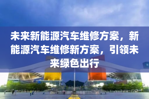 未来新能源汽车维修方案，新能源汽车维修新方案，引领未来绿色出行