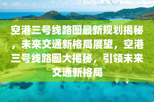 空港三号线路图最新规划揭秘，未来交通新格局展望，空港三号线路图大揭秘，引领未来交通新格局