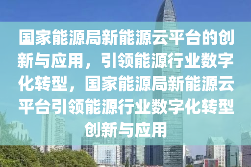 国家能源局新能源云平台的创新与应用，引领能源行业数字化转型，国家能源局新能源云平台引领能源行业数字化转型创新与应用