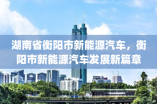 湖南省衡阳市新能源汽车，衡阳市新能源汽车发展新篇章