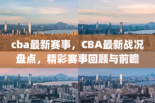 cba最新赛事，CBA最新战况盘点，精彩赛事回顾与前瞻