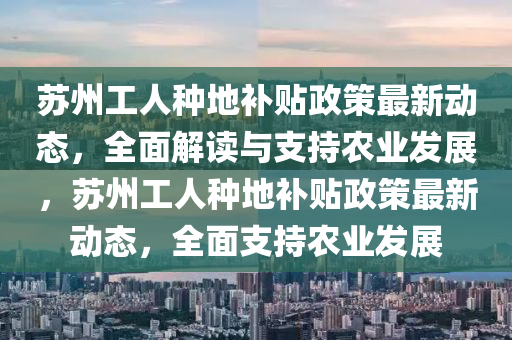 苏州工人种地补贴政策最新动态，全面解读与支持农业发展，苏州工人种地补贴政策最新动态，全面支持农业发展