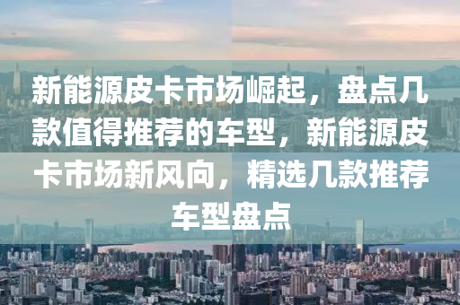 新能源皮卡市场崛起，盘点几款值得推荐的车型，新能源皮卡市场新风向，精选几款推荐车型盘点