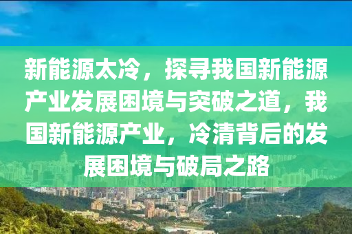 新能源太冷，探寻我国新能源产业发展困境与突破之道，我国新能源产业，冷清背后的发展困境与破局之路