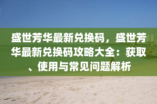 盛世芳华最新兑换码，盛世芳华最新兑换码攻略大全：获取、使用与常见问题解析