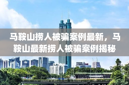 马鞍山捞人被骗案例最新，马鞍山最新捞人被骗案例揭秘