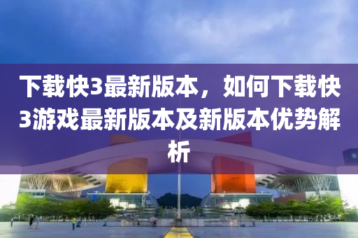 下载快3最新版本，如何下载快3游戏最新版本及新版本优势解析