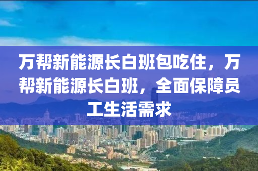 万帮新能源长白班包吃住，万帮新能源长白班，全面保障员工生活需求