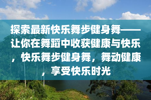 探索最新快乐舞步健身舞——让你在舞蹈中收获健康与快乐，快乐舞步健身舞，舞动健康，享受快乐时光