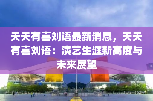 天天有喜刘语最新消息，天天有喜刘语：演艺生涯新高度与未来展望