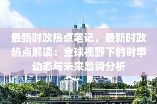 最新时政热点笔记，最新时政热点解读：全球视野下的时事动态与未来趋势分析