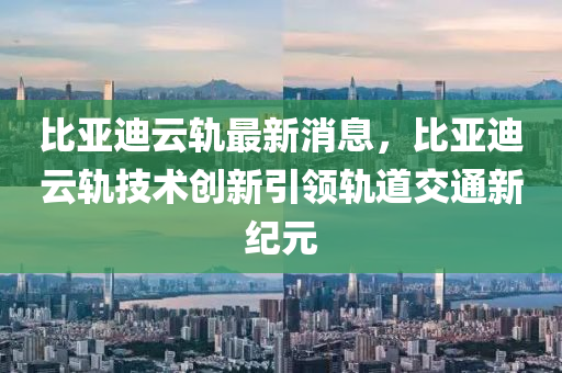 比亚迪云轨最新消息，比亚迪云轨技术创新引领轨道交通新纪元