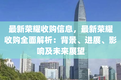 最新荣耀收购信息，最新荣耀收购全面解析：背景、进展、影响及未来展望