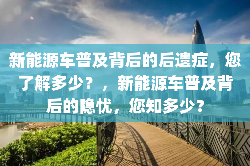 新能源车普及背后的后遗症，您了解多少？，新能源车普及背后的隐忧，您知多少？