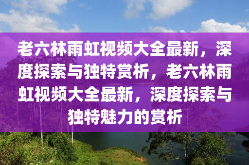 老六林雨虹视频大全最新，深度探索与独特赏析，老六林雨虹视频大全最新，深度探索与独特魅力的赏析