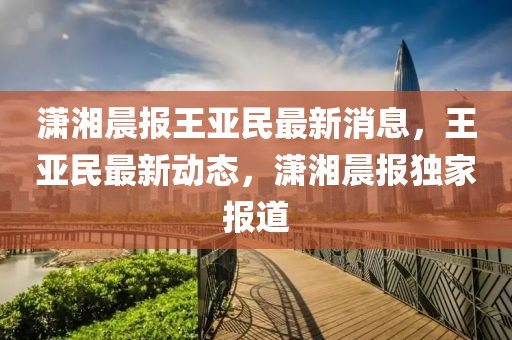 潇湘晨报王亚民最新消息，王亚民最新动态，潇湘晨报独家报道