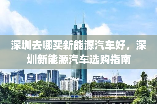 深圳去哪买新能源汽车好，深圳新能源汽车选购指南