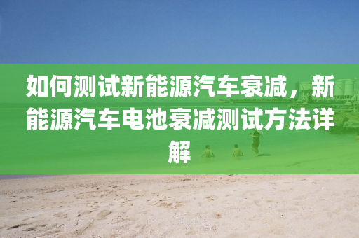 如何测试新能源汽车衰减，新能源汽车电池衰减测试方法详解