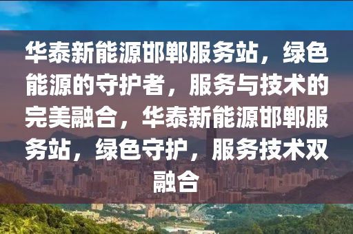 华泰新能源邯郸服务站，绿色能源的守护者，服务与技术的完美融合，华泰新能源邯郸服务站，绿色守护，服务技术双融合