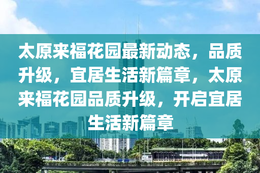 太原来福花园最新动态，品质升级，宜居生活新篇章，太原来福花园品质升级，开启宜居生活新篇章