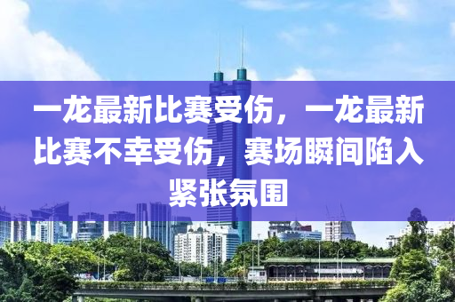 一龙最新比赛受伤，一龙最新比赛不幸受伤，赛场瞬间陷入紧张氛围