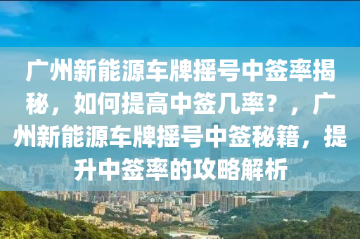 广州新能源车牌摇号中签率揭秘，如何提高中签几率？，广州新能源车牌摇号中签秘籍，提升中签率的攻略解析