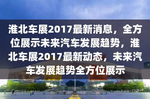 淮北车展2017最新消息，全方位展示未来汽车发展趋势，淮北车展2017最新动态，未来汽车发展趋势全方位展示