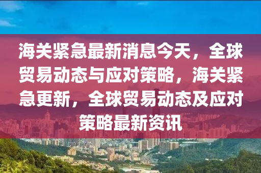 海关紧急最新消息今天，全球贸易动态与应对策略，海关紧急更新，全球贸易动态及应对策略最新资讯