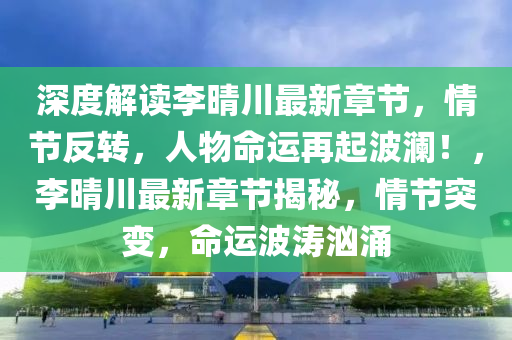 深度解读李晴川最新章节，情节反转，人物命运再起波澜！，李晴川最新章节揭秘，情节突变，命运波涛汹涌