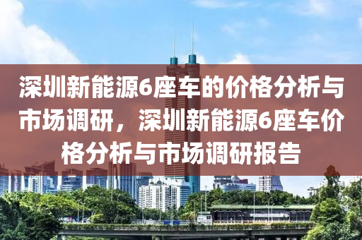 深圳新能源6座车的价格分析与市场调研，深圳新能源6座车价格分析与市场调研报告