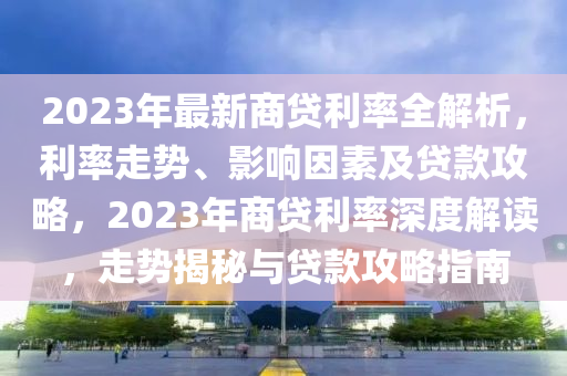 2023年最新商贷利率全解析，利率走势、影响因素及贷款攻略，2023年商贷利率深度解读，走势揭秘与贷款攻略指南