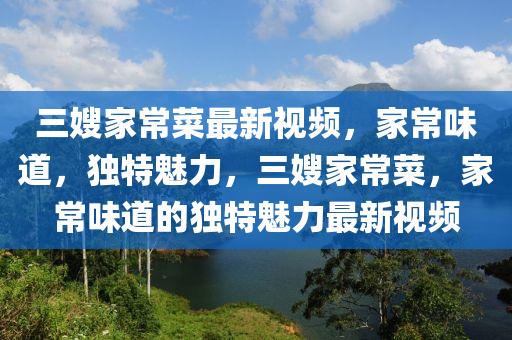 三嫂家常菜最新视频，家常味道，独特魅力，三嫂家常菜，家常味道的独特魅力最新视频