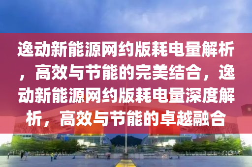 逸动新能源网约版耗电量解析，高效与节能的完美结合，逸动新能源网约版耗电量深度解析，高效与节能的卓越融合