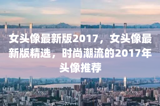 女头像最新版2017，女头像最新版精选，时尚潮流的2017年头像推荐