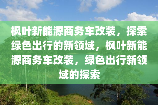 枫叶新能源商务车改装，探索绿色出行的新领域，枫叶新能源商务车改装，绿色出行新领域的探索