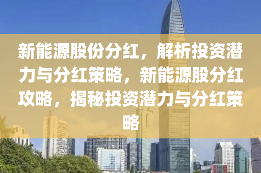 新能源股份分红，解析投资潜力与分红策略，新能源股分红攻略，揭秘投资潜力与分红策略