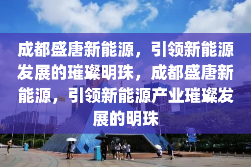 成都盛唐新能源，引领新能源发展的璀璨明珠，成都盛唐新能源，引领新能源产业璀璨发展的明珠