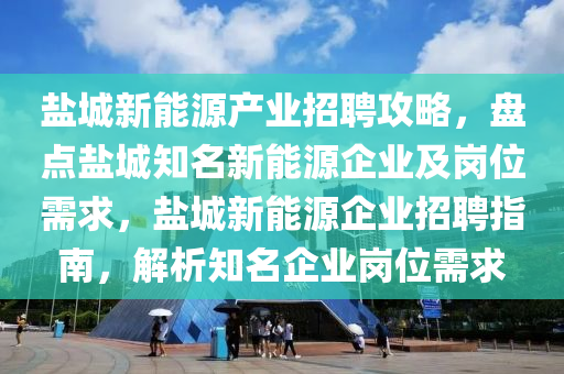 盐城新能源产业招聘攻略，盘点盐城知名新能源企业及岗位需求，盐城新能源企业招聘指南，解析知名企业岗位需求