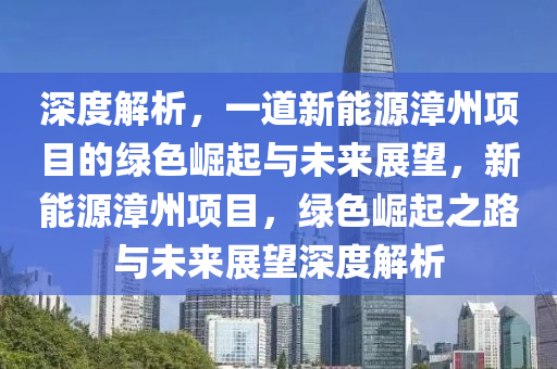 深度解析，一道新能源漳州项目的绿色崛起与未来展望，新能源漳州项目，绿色崛起之路与未来展望深度解析