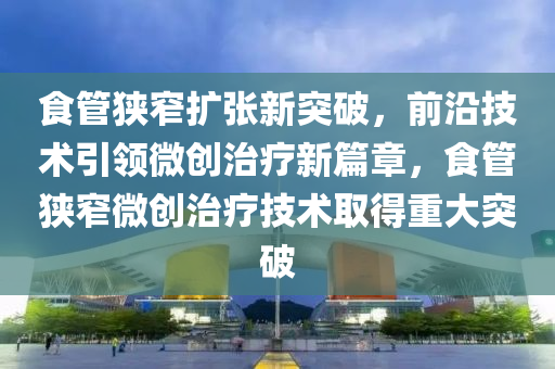 食管狭窄扩张新突破，前沿技术引领微创治疗新篇章，食管狭窄微创治疗技术取得重大突破