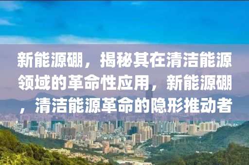 新能源硼，揭秘其在清洁能源领域的革命性应用，新能源硼，清洁能源革命的隐形推动者