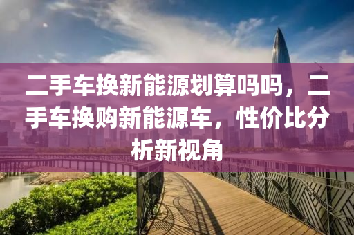 二手车换新能源划算吗吗，二手车换购新能源车，性价比分析新视角