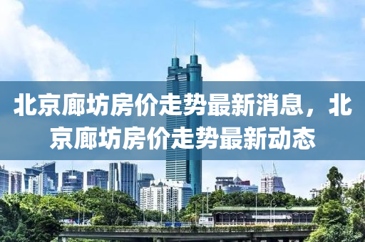 北京廊坊房价走势最新消息，北京廊坊房价走势最新动态