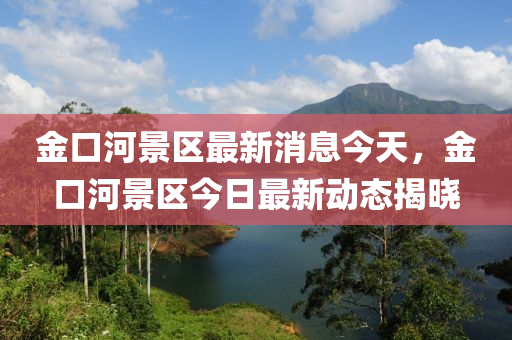 金口河景区最新消息今天，金口河景区今日最新动态揭晓