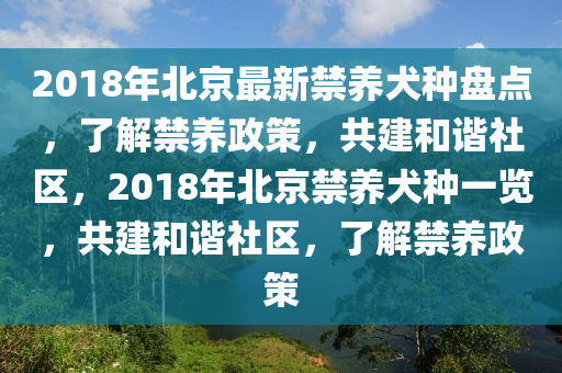 2018年北京最新禁养犬种盘点，了解禁养政策，共建和谐社区，2018年北京禁养犬种一览，共建和谐社区，了解禁养政策