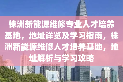 株洲新能源维修专业人才培养基地，地址详览及学习指南，株洲新能源维修人才培养基地，地址解析与学习攻略